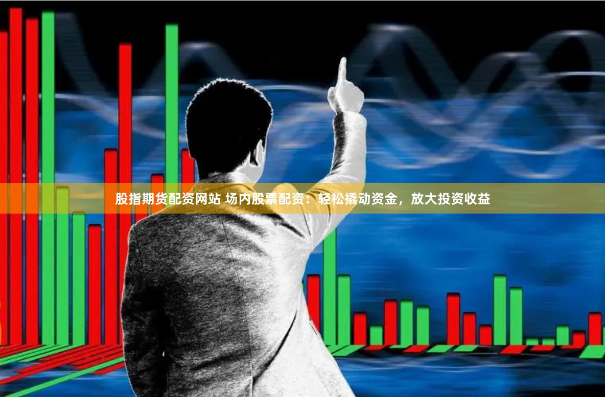 股指期货配资网站 场内股票配资：轻松撬动资金，放大投资收益