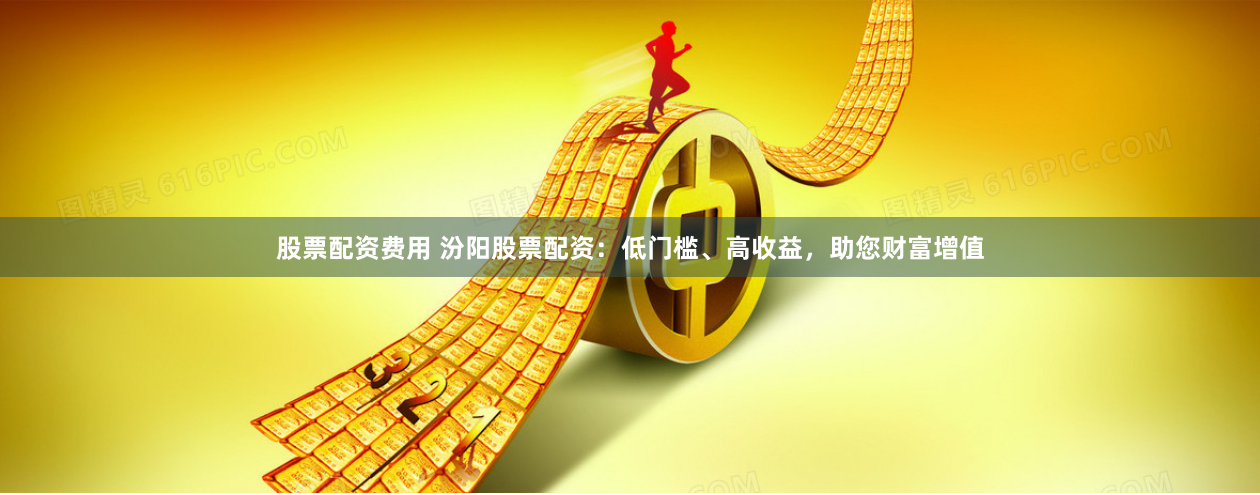 股票配资费用 汾阳股票配资：低门槛、高收益，助您财富增值