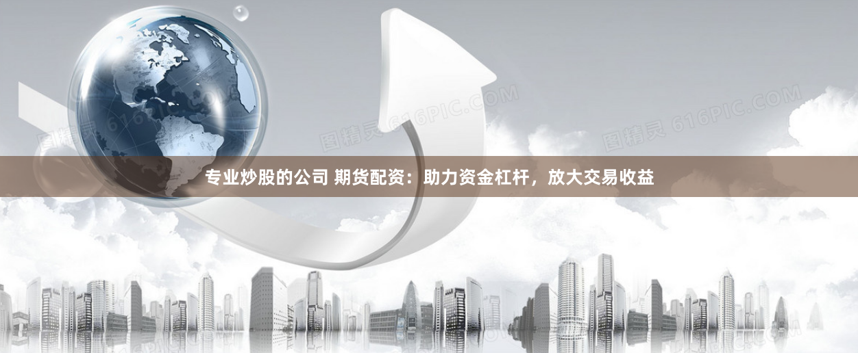 专业炒股的公司 期货配资：助力资金杠杆，放大交易收益