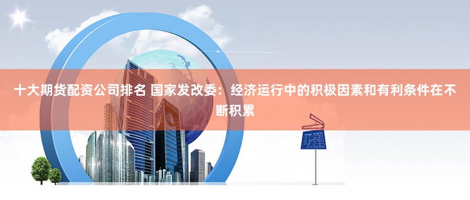 十大期货配资公司排名 国家发改委：经济运行中的积极因素和有利条件在不断积累