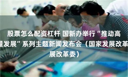 股票怎么配资杠杆 国新办举行“推动高质量发展”系列主题新闻发布会（国家发展改革委）