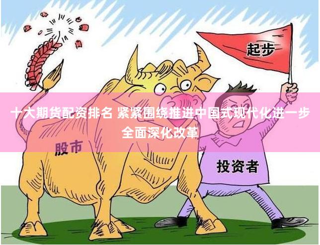 十大期货配资排名 紧紧围绕推进中国式现代化进一步全面深化改革