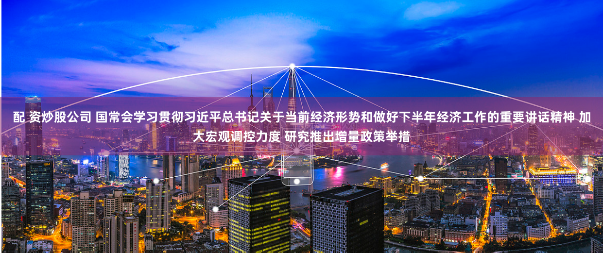 配 资炒股公司 国常会学习贯彻习近平总书记关于当前经济形势和做好下半年经济工作的重要讲话精神 加大宏观调控力度 研究推出增量政策举措