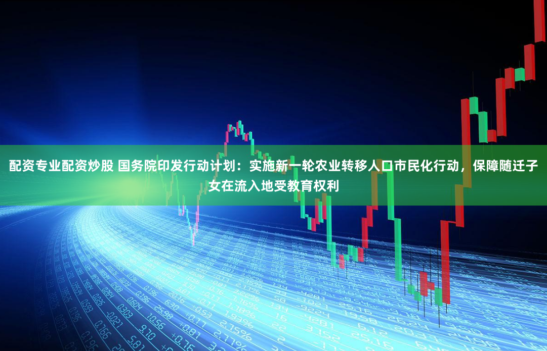 配资专业配资炒股 国务院印发行动计划：实施新一轮农业转移人口市民化行动，保障随迁子女在流入地受教育权利