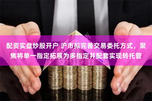 配资实盘炒股开户 沪市拟完善交易委托方式，聚焦将单一指定拓展为多指定并配套实现转托管
