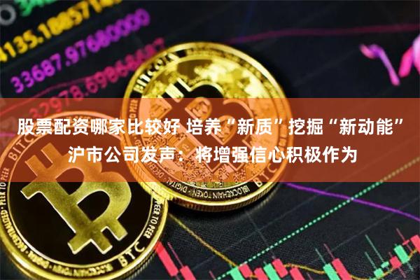 股票配资哪家比较好 培养“新质”挖掘“新动能” 沪市公司发声：将增强信心积极作为