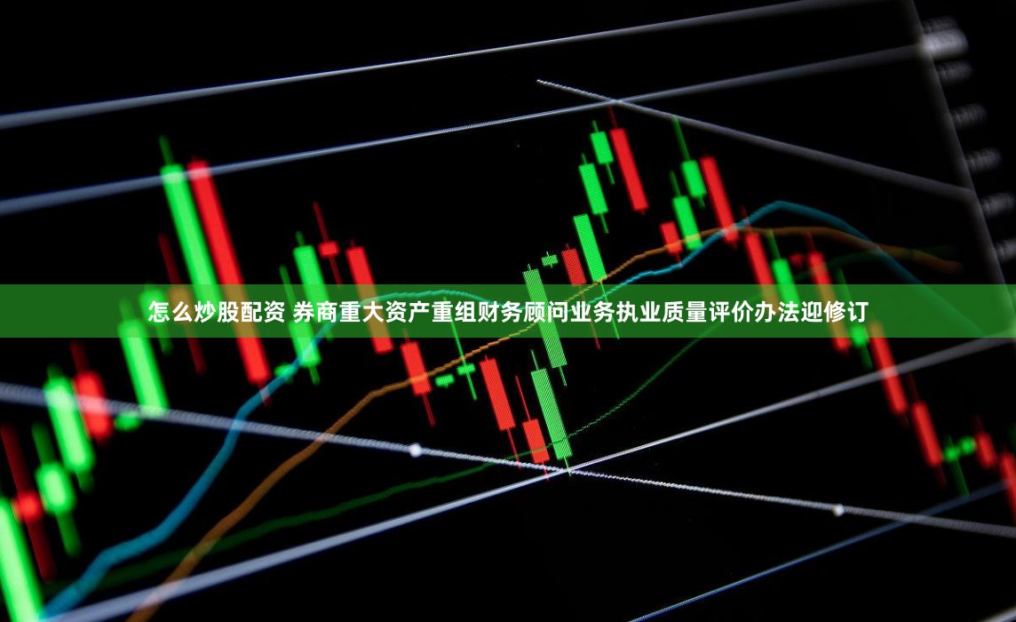 怎么炒股配资 券商重大资产重组财务顾问业务执业质量评价办法迎修订