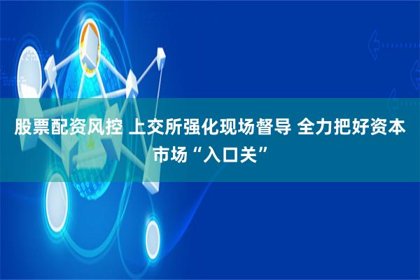 股票配资风控 上交所强化现场督导 全力把好资本市场“入口关”