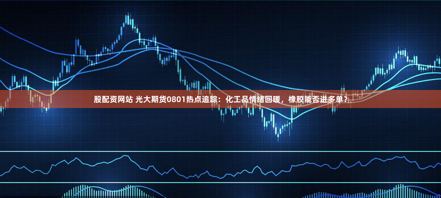 股配资网站 光大期货0801热点追踪：化工品情绪回暖，橡胶能否进多单？