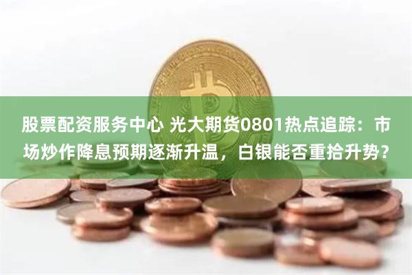 股票配资服务中心 光大期货0801热点追踪：市场炒作降息预期逐渐升温，白银能否重拾升势？