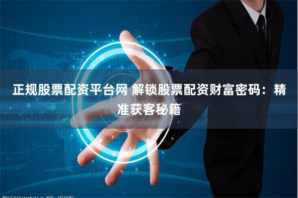 正规股票配资平台网 解锁股票配资财富密码：精准获客秘籍