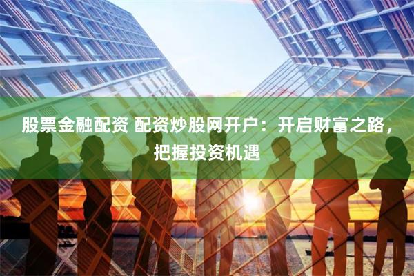 股票金融配资 配资炒股网开户：开启财富之路，把握投资机遇