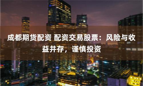 成都期货配资 配资交易股票:风险与收益并存,谨慎投资