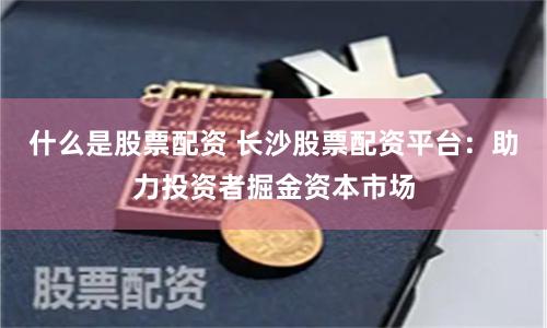 什么是股票配资 长沙股票配资平台:助力投资者掘金资本市场