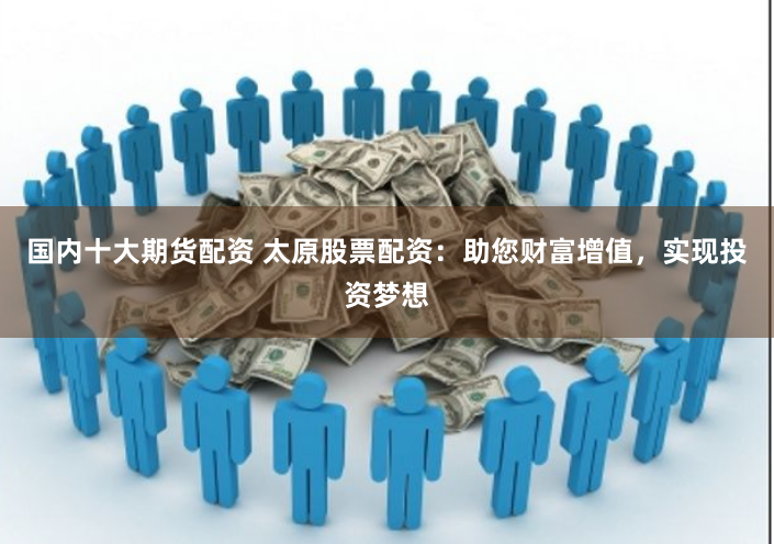 国内十大期货配资 太原股票配资:助您财富增值,实现投资梦想