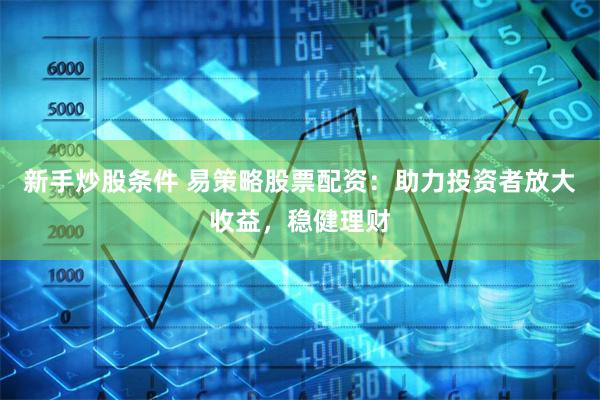新手炒股条件 易策略股票配资：助力投资者放大收益，稳健理财