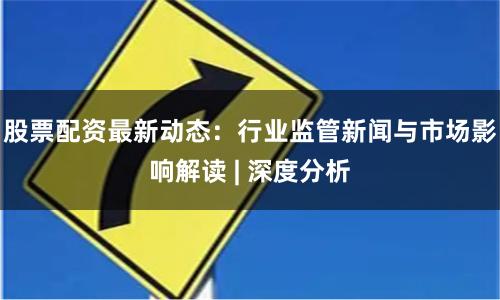 股票配资最新动态：行业监管新闻与市场影响解读 | 深度分析